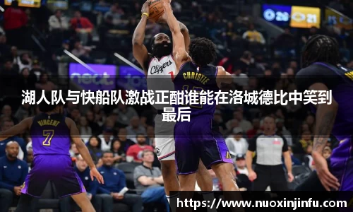 湖人队与快船队激战正酣谁能在洛城德比中笑到最后